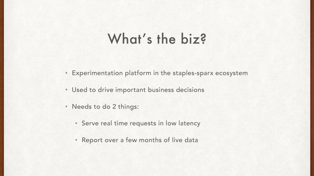 What’s the biz?
• Experimentation platform in the staples-sparx ecosystem
• Used to drive important business decisions
• Needs to do 2 things:
• Serve real time requests in low latency
• Report over a few months of live data
