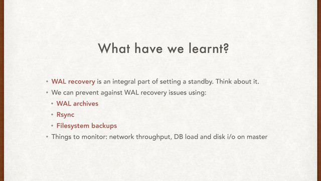 What have we learnt?
• WAL recovery is an integral part of setting a standby. Think about it.
• We can prevent against WAL recovery issues using:
• WAL archives
• Rsync
• Filesystem backups
• Things to monitor: network throughput, DB load and disk i/o on master

