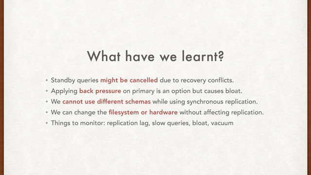What have we learnt?
• Standby queries might be cancelled due to recovery conflicts.
• Applying back pressure on primary is an option but causes bloat.
• We cannot use different schemas while using synchronous replication.
• We can change the ﬁlesystem or hardware without affecting replication.
• Things to monitor: replication lag, slow queries, bloat, vacuum
