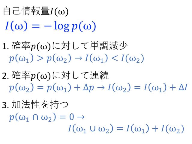 1. 確率𝑝(ω)に対して単調減少
𝑝 ω!
> 𝑝 ω"
→ 𝐼 ω!
< 𝐼(ω"
)
2. 確率𝑝(ω)に対して連続
𝑝 ω"
= 𝑝 ω!
+ Δ𝑝 → 𝐼 ω"
= 𝐼 ω!
+ Δ𝐼
3. 加法性を持つ
𝑝 ω!
∩ ω"
= 0 →
𝐼 ω!
∪ ω"
= 𝐼 ω!
+ 𝐼(ω"
)
⾃⼰情報量𝐼(ω)
𝐼 ω = − log 𝑝(ω)
