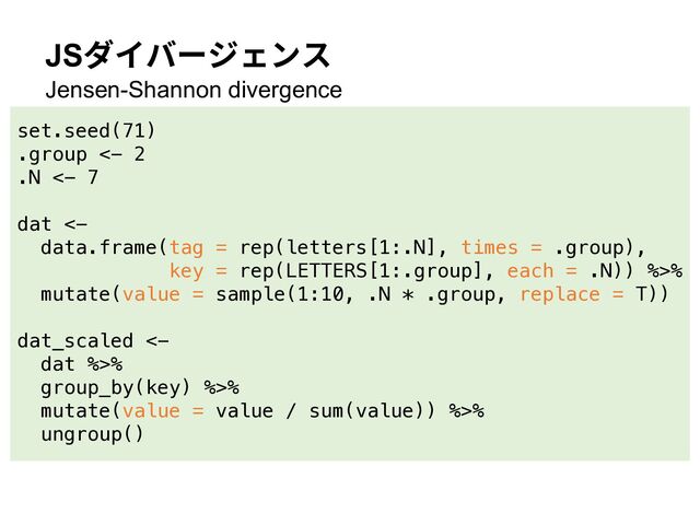 JSダイバージェンス
Jensen-Shannon divergence
set.seed(71)
.group <- 2
.N <- 7
dat <-
data.frame(tag = rep(letters[1:.N], times = .group),
key = rep(LETTERS[1:.group], each = .N)) %>%
mutate(value = sample(1:10, .N * .group, replace = T))
dat_scaled <-
dat %>%
group_by(key) %>%
mutate(value = value / sum(value)) %>%
ungroup()
