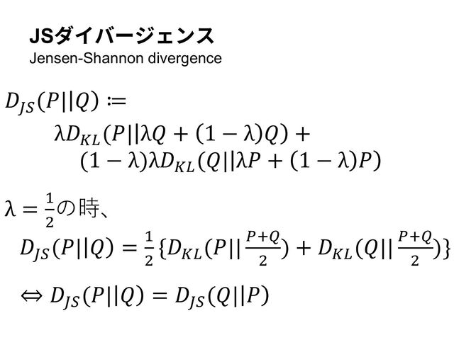 𝐷()
(𝑃| 𝑄 ≔
λ𝐷*+
(𝑃| λ𝑄 + 1 − λ 𝑄 +
(1 − λ)λ𝐷*+
(𝑄| λ𝑃 + 1 − λ 𝑃
λ = !
"
の時、
𝐷()
(𝑃| 𝑄 = !
"
{𝐷*+
(𝑃|| ,-.
"
) + 𝐷*+
(𝑄|| ,-.
"
)}
⇔ 𝐷()
(𝑃| 𝑄 = 𝐷()
(𝑄| 𝑃
JSダイバージェンス
Jensen-Shannon divergence
