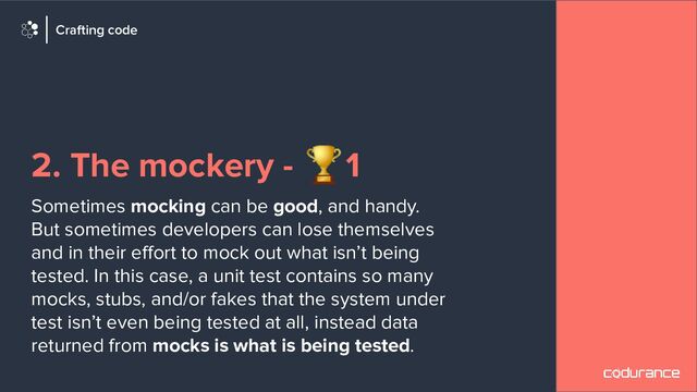 2. The mockery - 🏆1
Sometimes mocking can be good, and handy.
But sometimes developers can lose themselves
and in their eﬀort to mock out what isn’t being
tested. In this case, a unit test contains so many
mocks, stubs, and/or fakes that the system under
test isn’t even being tested at all, instead data
returned from mocks is what is being tested.
Crafting code
