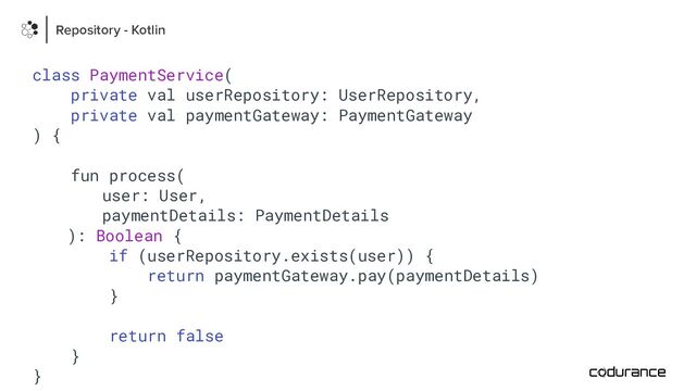 class PaymentService(
private val userRepository: UserRepository,
private val paymentGateway: PaymentGateway
) {
fun process(
user: User,
paymentDetails: PaymentDetails
): Boolean {
if (userRepository.exists(user)) {
return paymentGateway.pay(paymentDetails)
}
return false
}
}
Repository - Kotlin
