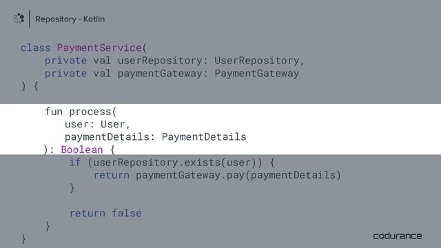 class PaymentService(
private val userRepository: UserRepository,
private val paymentGateway: PaymentGateway
) {
fun process(
user: User,
paymentDetails: PaymentDetails
): Boolean {
if (userRepository.exists(user)) {
return paymentGateway.pay(paymentDetails)
}
return false
}
}
Repository - Kotlin
