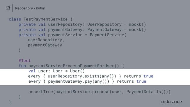 class TestPaymentService {
private val userRepository: UserRepository = mockk()
private val paymentGateway: PaymentGateway = mockk()
private val paymentService = PaymentService(
userRepository,
paymentGateway
)
@Test
fun paymentServiceProcessPaymentForUser() {
val user: User = User()
every { userRepository.exists(any()) } returns true
every { paymentGateway.pay(any()) } returns true
assertTrue(paymentService.process(user, PaymentDetails()))
}
}
Repository - Kotlin
