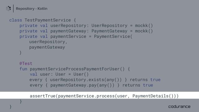 class TestPaymentService {
private val userRepository: UserRepository = mockk()
private val paymentGateway: PaymentGateway = mockk()
private val paymentService = PaymentService(
userRepository,
paymentGateway
)
@Test
fun paymentServiceProcessPaymentForUser() {
val user: User = User()
every { userRepository.exists(any()) } returns true
every { paymentGateway.pay(any()) } returns true
assertTrue(paymentService.process(user, PaymentDetails()))
}
}
Repository - Kotlin
