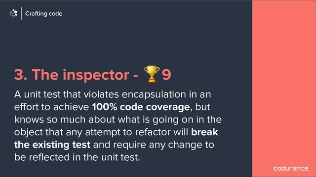 3. The inspector - 🏆9
A unit test that violates encapsulation in an
eﬀort to achieve 100% code coverage, but
knows so much about what is going on in the
object that any attempt to refactor will break
the existing test and require any change to
be reﬂected in the unit test.
Crafting code
