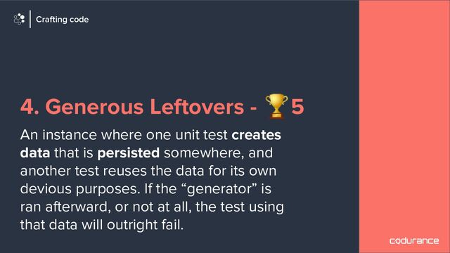 4. Generous Leftovers - 🏆5
An instance where one unit test creates
data that is persisted somewhere, and
another test reuses the data for its own
devious purposes. If the “generator” is
ran afterward, or not at all, the test using
that data will outright fail.
Crafting code

