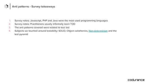 Anti patterns - Survey takeaways
1. Survey notes: Javascript, PHP and Java were the most used programming languages
2. Survey notes: Practitioners usually informally learn TDD
3. The anti patterns covered were related to test last
4. Subjects we touched around testability: SOLID, Object calisthenics, Non-determinism and the
test pyramid
