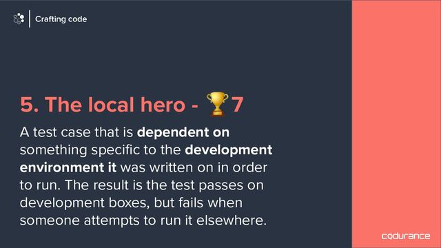 5. The local hero - 🏆7
A test case that is dependent on
something speciﬁc to the development
environment it was written on in order
to run. The result is the test passes on
development boxes, but fails when
someone attempts to run it elsewhere.
Crafting code
