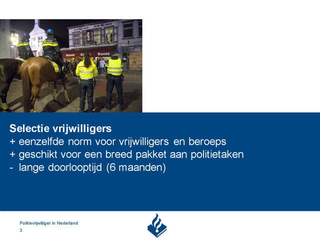 Politievrijwilliger in Nederland
3
Selectie vrijwilligers
+ eenzelfde norm voor vrijwilligers en beroeps
+ geschikt voor een breed pakket aan politietaken
- lange doorlooptijd (6 maanden)
