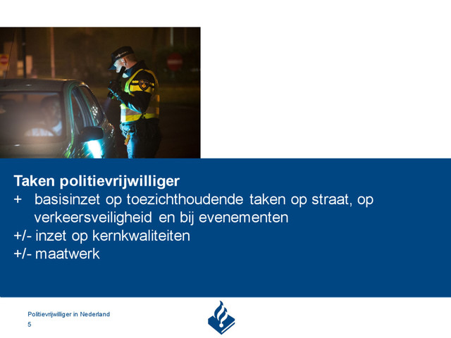 Politievrijwilliger in Nederland
5
Taken politievrijwilliger
+ basisinzet op toezichthoudende taken op straat, op
verkeersveiligheid en bij evenementen
+/- inzet op kernkwaliteiten
+/- maatwerk
