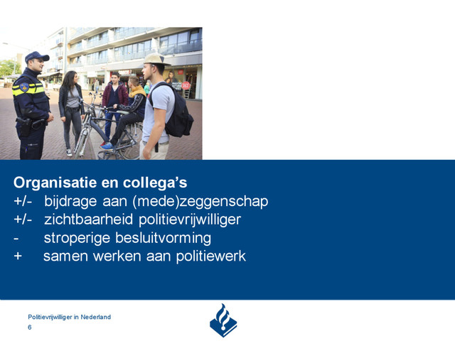 Politievrijwilliger in Nederland
6
Organisatie en collega’s
+/- bijdrage aan (mede)zeggenschap
+/- zichtbaarheid politievrijwilliger
- stroperige besluitvorming
+ samen werken aan politiewerk
