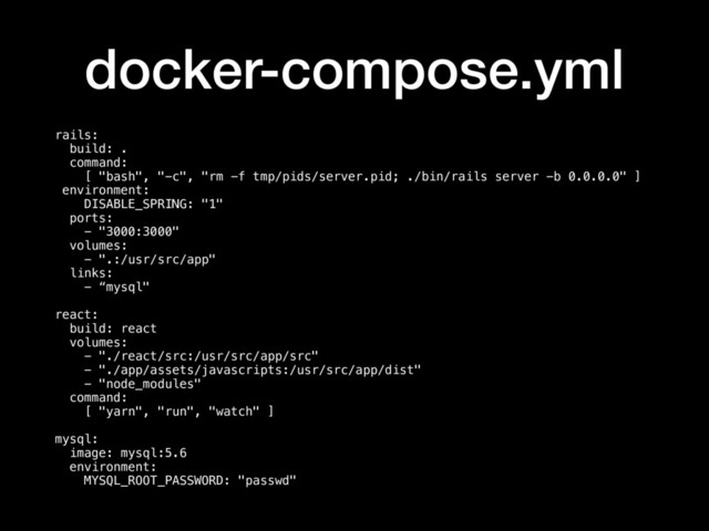 docker-compose.yml
rails:
build: .
command:
[ "bash", "-c", "rm -f tmp/pids/server.pid; ./bin/rails server -b 0.0.0.0" ]
environment:
DISABLE_SPRING: "1"
ports:
- "3000:3000"
volumes:
- ".:/usr/src/app"
links:
- “mysql"
react:
build: react
volumes:
- "./react/src:/usr/src/app/src"
- "./app/assets/javascripts:/usr/src/app/dist"
- "node_modules"
command:
[ "yarn", "run", "watch" ]
mysql:
image: mysql:5.6
environment:
MYSQL_ROOT_PASSWORD: "passwd"
