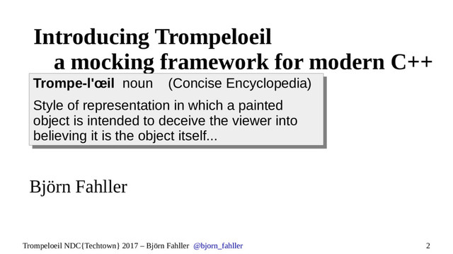 2
Trompeloeil NDC{Techtown} 2017 – Björn Fahller @bjorn_fahller
Introducing Trompeloeil
a mocking framework for modern C++
Björn Fahller
Trompe-l'œil noun (Concise Encyclopedia)
Style of representation in which a painted
object is intended to deceive the viewer into
believing it is the object itself...
Trompe-l'œil noun (Concise Encyclopedia)
Style of representation in which a painted
object is intended to deceive the viewer into
believing it is the object itself...

