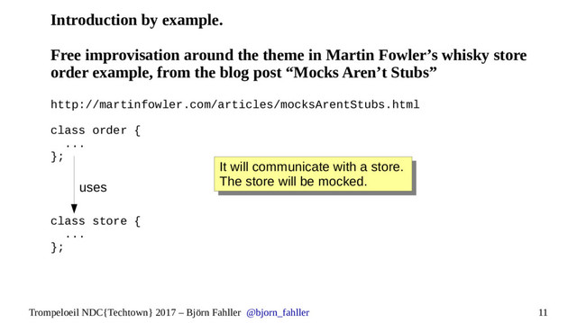 11
Trompeloeil NDC{Techtown} 2017 – Björn Fahller @bjorn_fahller
Introduction by example.
Free improvisation around the theme in Martin Fowler’s whisky store
order example, from the blog post “Mocks Aren’t Stubs”
http://martinfowler.com/articles/mocksArentStubs.html
class order {
...
};
class store {
...
};
It will communicate with a store.
The store will be mocked.
It will communicate with a store.
The store will be mocked.
uses
