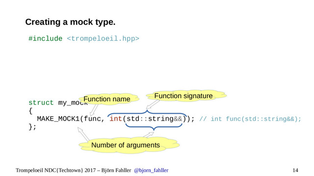 14
Trompeloeil NDC{Techtown} 2017 – Björn Fahller @bjorn_fahller
Creating a mock type.
#include 
struct my_mock
{
MAKE_MOCK1(func, int(std::string&&)); // int func(std::string&&);
};
Function name Function signature
Number of arguments
