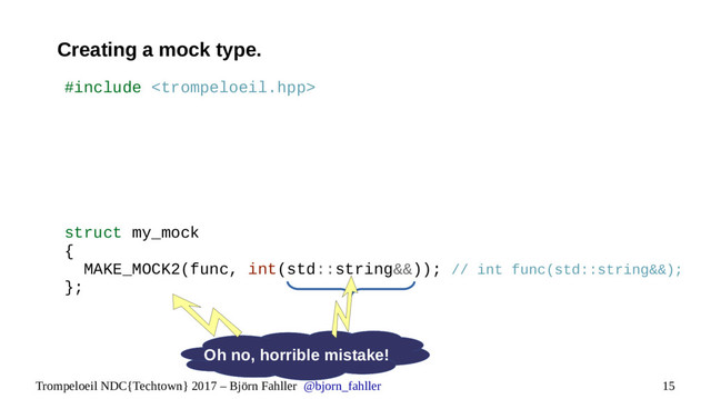 15
Trompeloeil NDC{Techtown} 2017 – Björn Fahller @bjorn_fahller
Creating a mock type.
Oh no, horrible mistake!
#include 
struct my_mock
{
MAKE_MOCK2(func, int(std::string&&)); // int func(std::string&&);
};
