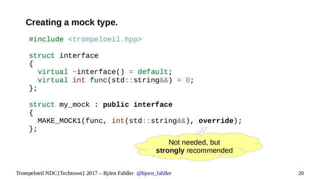 20
Trompeloeil NDC{Techtown} 2017 – Björn Fahller @bjorn_fahller
Creating a mock type.
Not needed, but
strongly recommended
#include 
struct interface
{
virtual ~interface() = default;
virtual int func(std::string&&) = 0;
};
struct my_mock : public interface
{
MAKE_MOCK1(func, int(std::string&&), override);
};
