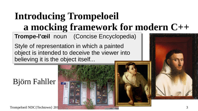 3
Trompeloeil NDC{Techtown} 2017 – Björn Fahller @bjorn_fahller
Introducing Trompeloeil
a mocking framework for modern C++
Björn Fahller
Trompe-l'œil noun (Concise Encyclopedia)
Style of representation in which a painted
object is intended to deceive the viewer into
believing it is the object itself...
Trompe-l'œil noun (Concise Encyclopedia)
Style of representation in which a painted
object is intended to deceive the viewer into
believing it is the object itself...
