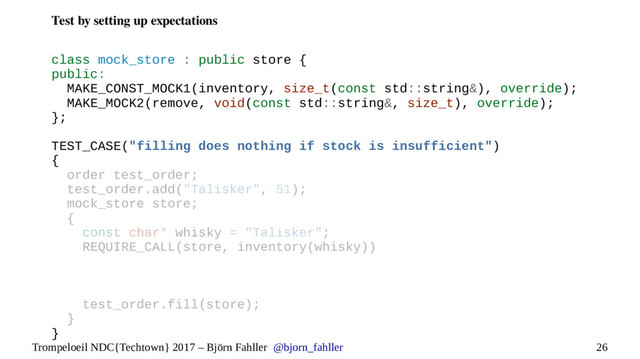 26
Trompeloeil NDC{Techtown} 2017 – Björn Fahller @bjorn_fahller
Test by setting up expectations
class mock_store : public store {
public:
MAKE_CONST_MOCK1(inventory, size_t(const std::string&), override);
MAKE_MOCK2(remove, void(const std::string&, size_t), override);
};
TEST_CASE("filling does nothing if stock is insufficient")
{
order test_order;
test_order.add("Talisker", 51);
mock_store store;
{
const char* whisky = "Talisker";
REQUIRE_CALL(store, inventory(whisky))
test_order.fill(store);
}
}
