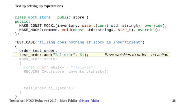 28
Trompeloeil NDC{Techtown} 2017 – Björn Fahller @bjorn_fahller
Test by setting up expectations
Save whiskies to order – no action
class mock_store : public store {
public:
MAKE_CONST_MOCK1(inventory, size_t(const std::string&), override);
MAKE_MOCK2(remove, void(const std::string&, size_t), override);
};
TEST_CASE("filling does nothing if stock is insufficient")
{
order test_order;
test_order.add("Talisker", 51);
mock_store store;
{
const char* whisky = "Talisker";
REQUIRE_CALL(store, inventory(whisky))
test_order.fill(store);
}
}

