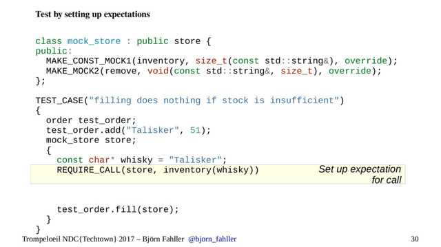 30
Trompeloeil NDC{Techtown} 2017 – Björn Fahller @bjorn_fahller
Set up expectation
for call
Test by setting up expectations
class mock_store : public store {
public:
MAKE_CONST_MOCK1(inventory, size_t(const std::string&), override);
MAKE_MOCK2(remove, void(const std::string&, size_t), override);
};
TEST_CASE("filling does nothing if stock is insufficient")
{
order test_order;
test_order.add("Talisker", 51);
mock_store store;
{
const char* whisky = "Talisker";
REQUIRE_CALL(store, inventory(whisky))
test_order.fill(store);
}
}
