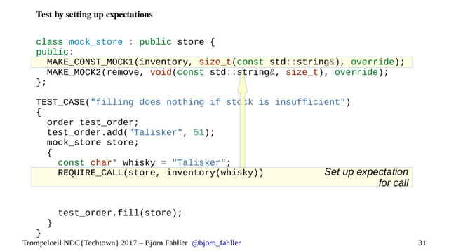 31
Trompeloeil NDC{Techtown} 2017 – Björn Fahller @bjorn_fahller
Set up expectation
for call
Test by setting up expectations
class mock_store : public store {
public:
MAKE_CONST_MOCK1(inventory, size_t(const std::string&), override);
MAKE_MOCK2(remove, void(const std::string&, size_t), override);
};
TEST_CASE("filling does nothing if stock is insufficient")
{
order test_order;
test_order.add("Talisker", 51);
mock_store store;
{
const char* whisky = "Talisker";
REQUIRE_CALL(store, inventory(whisky))
test_order.fill(store);
}
}
