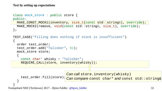 32
Trompeloeil NDC{Techtown} 2017 – Björn Fahller @bjorn_fahller
Test by setting up expectations
class mock_store : public store {
public:
MAKE_CONST_MOCK1(inventory, size_t(const std::string&), override);
MAKE_MOCK2(remove, void(const std::string&, size_t), override);
};
TEST_CASE("filling does nothing if stock is insufficient")
{
order test_order;
test_order.add("Talisker", 51);
mock_store store;
{
const char* whisky = "Talisker";
REQUIRE_CALL(store, inventory(whisky));
test_order.fill(store);
}
}
Can call store.inventory(whisky)
Can compare const char* and const std::string&

