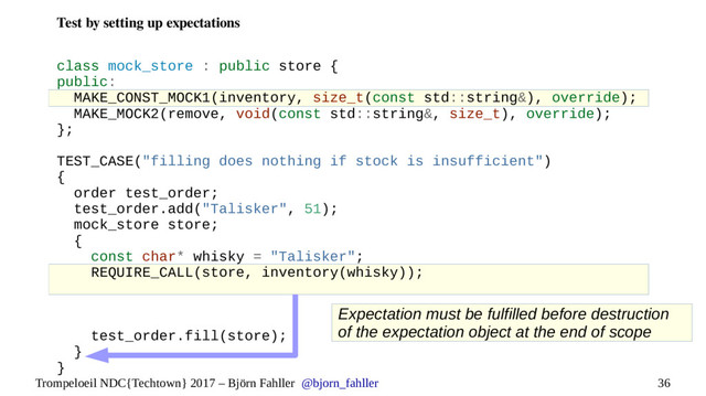 36
Trompeloeil NDC{Techtown} 2017 – Björn Fahller @bjorn_fahller
Test by setting up expectations
class mock_store : public store {
public:
MAKE_CONST_MOCK1(inventory, size_t(const std::string&), override);
MAKE_MOCK2(remove, void(const std::string&, size_t), override);
};
TEST_CASE("filling does nothing if stock is insufficient")
{
order test_order;
test_order.add("Talisker", 51);
mock_store store;
{
const char* whisky = "Talisker";
REQUIRE_CALL(store, inventory(whisky));
test_order.fill(store);
}
}
Expectation must be fulfilled before destruction
of the expectation object at the end of scope
