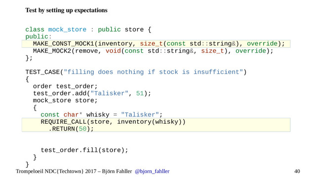 40
Trompeloeil NDC{Techtown} 2017 – Björn Fahller @bjorn_fahller
Test by setting up expectations
class mock_store : public store {
public:
MAKE_CONST_MOCK1(inventory, size_t(const std::string&), override);
MAKE_MOCK2(remove, void(const std::string&, size_t), override);
};
TEST_CASE("filling does nothing if stock is insufficient")
{
order test_order;
test_order.add("Talisker", 51);
mock_store store;
{
const char* whisky = "Talisker";
REQUIRE_CALL(store, inventory(whisky))
.RETURN(50);
test_order.fill(store);
}
}

