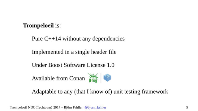 5
Trompeloeil NDC{Techtown} 2017 – Björn Fahller @bjorn_fahller
Trompeloeil is:
Pure C++14 without any dependencies
Implemented in a single header file
Under Boost Software License 1.0
Available from Conan
Adaptable to any (that I know of) unit testing framework
