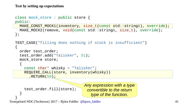 41
Trompeloeil NDC{Techtown} 2017 – Björn Fahller @bjorn_fahller
Test by setting up expectations
class mock_store : public store {
public:
MAKE_CONST_MOCK1(inventory, size_t(const std::string&), override);
MAKE_MOCK2(remove, void(const std::string&, size_t), override);
};
TEST_CASE("filling does nothing if stock is insufficient")
{
order test_order;
test_order.add("Talisker", 51);
mock_store store;
{
const char* whisky = "Talisker";
REQUIRE_CALL(store, inventory(whisky))
.RETURN(50);
test_order.fill(store);
}
}
Any expression with a type
convertible to the return
type of the function.
