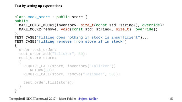 45
Trompeloeil NDC{Techtown} 2017 – Björn Fahller @bjorn_fahller
Test by setting up expectations
class mock_store : public store {
public:
MAKE_CONST_MOCK1(inventory, size_t(const std::string&), override);
MAKE_MOCK2(remove, void(const std::string&, size_t), override);
};
TEST_CASE("filling does nothing if stock is insufficient")...
TEST_CASE("filling removes from store if in stock")
{
order test_order;
test_order.add("Talisker", 50);
mock_store store;
{
REQUIRE_CALL(store, inventory("Talisker"))
.RETURN(50);
REQUIRE_CALL(store, remove("Talisker", 50));
test_order.fill(store);
}
}
