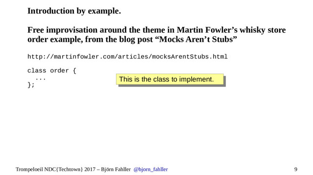 9
Trompeloeil NDC{Techtown} 2017 – Björn Fahller @bjorn_fahller
Introduction by example.
Free improvisation around the theme in Martin Fowler’s whisky store
order example, from the blog post “Mocks Aren’t Stubs”
http://martinfowler.com/articles/mocksArentStubs.html
class order {
...
};
This is the class to implement.
This is the class to implement.
