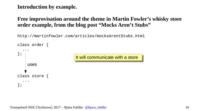 10
Trompeloeil NDC{Techtown} 2017 – Björn Fahller @bjorn_fahller
Introduction by example.
Free improvisation around the theme in Martin Fowler’s whisky store
order example, from the blog post “Mocks Aren’t Stubs”
http://martinfowler.com/articles/mocksArentStubs.html
class order {
...
};
class store {
...
};
It will communicate with a store
It will communicate with a store
uses
