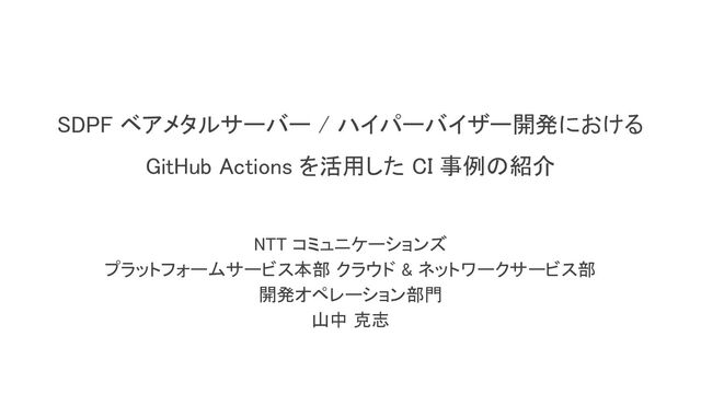 SDPF ベアメタルサーバー / ハイパーバイザー開発における 
GitHub Actions を活用した CI 事例の紹介 
NTT コミュニケーションズ 
プラットフォームサービス本部 クラウド & ネットワークサービス部 
開発オペレーション部門 
山中 克志 
