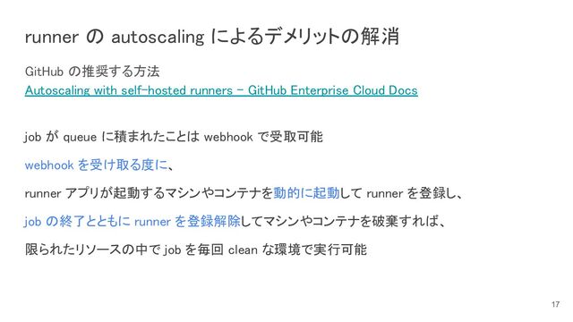 GitHub の推奨する方法 
Autoscaling with self-hosted runners - GitHub Enterprise Cloud Docs 
 
job が queue に積まれたことは webhook で受取可能 
webhook を受け取る度に、 
runner アプリが起動するマシンやコンテナを動的に起動して runner を登録し、 
job の終了とともに runner を登録解除してマシンやコンテナを破棄すれば、 
限られたリソースの中で job を毎回 clean な環境で実行可能 
 
 
runner の autoscaling によるデメリットの解消 
17
