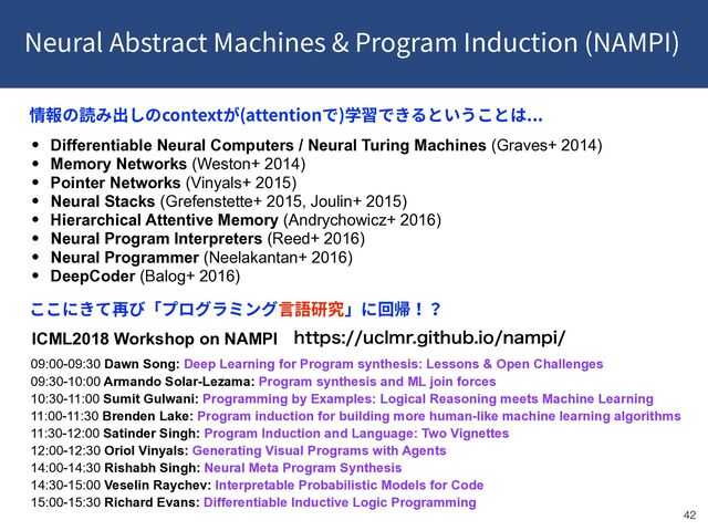 Neural Abstract Machines & Program Induction (NAMPI)
!42
• Differentiable Neural Computers / Neural Turing Machines (Graves+ 2014)
• Memory Networks (Weston+ 2014)
• Pointer Networks (Vinyals+ 2015)
• Neural Stacks (Grefenstette+ 2015, Joulin+ 2015)
• Hierarchical Attentive Memory (Andrychowicz+ 2016)
• Neural Program Interpreters (Reed+ 2016)
• Neural Programmer (Neelakantan+ 2016)
• DeepCoder (Balog+ 2016)
context (attention ) ...
IUUQTVDMNSHJUIVCJPOBNQJ
09:00-09:30 Dawn Song: Deep Learning for Program synthesis: Lessons & Open Challenges
09:30-10:00 Armando Solar-Lezama: Program synthesis and ML join forces
10:30-11:00 Sumit Gulwani: Programming by Examples: Logical Reasoning meets Machine Learning
11:00-11:30 Brenden Lake: Program induction for building more human-like machine learning algorithms
11:30-12:00 Satinder Singh: Program Induction and Language: Two Vignettes
12:00-12:30 Oriol Vinyals: Generating Visual Programs with Agents
14:00-14:30 Rishabh Singh: Neural Meta Program Synthesis
14:30-15:00 Veselin Raychev: Interpretable Probabilistic Models for Code
15:00-15:30 Richard Evans: Differentiable Inductive Logic Programming
ICML2018 Workshop on NAMPI

