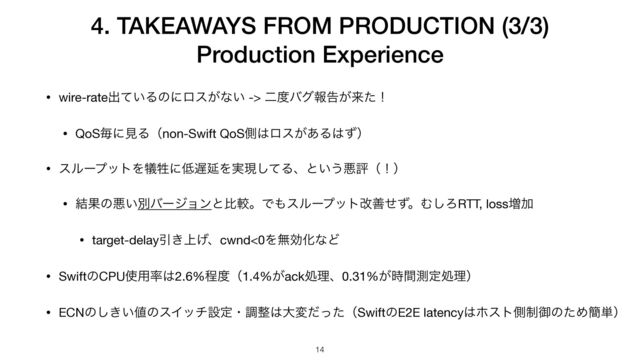 • wire-rateग़͍ͯΔͷʹϩε͕ͳ͍ -> ೋ౓όάใࠂ͕དྷͨʂ

• QoSຖʹݟΔʢnon-Swift QoSଆ͸ϩε͕͋Δ͸ͣʣ

• εϧʔϓοτΛ٘ਜ਼ʹ௿஗ԆΛ࣮ݱͯ͠Δɺͱ͍͏ѱධʢʂʣ

• ݁Ռͷѱ͍ผόʔδϣϯͱൺֱɻͰ΋εϧʔϓοτվળͤͣɻΉ͠ΖRTT, loss૿Ճ

• target-delayҾ্͖͛ɺcwnd<0ΛແޮԽͳͲ

• SwiftͷCPU࢖༻཰͸2.6%ఔ౓ʢ1.4%͕ackॲཧɺ0.31%͕࣌ؒଌఆॲཧʣ

• ECNͷ͖͍͠஋ͷεΠονઃఆɾௐ੔͸େมͩͬͨʢSwiftͷE2E latency͸ϗετଆ੍ޚͷͨΊ؆୯ʣ
4. TAKEAWAYS FROM PRODUCTION (3/3)


Production Experience
14
