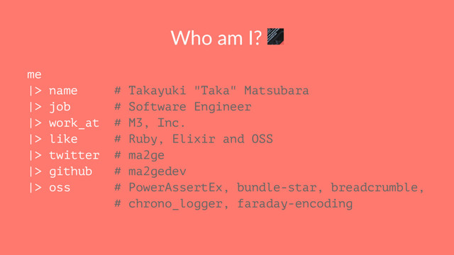 Who am I?
me
|> name # Takayuki "Taka" Matsubara
|> job # Software Engineer
|> work_at # M3, Inc.
|> like # Ruby, Elixir and OSS
|> twitter # ma2ge
|> github # ma2gedev
|> oss # PowerAssertEx, bundle-star, breadcrumble,
# chrono_logger, faraday-encoding
