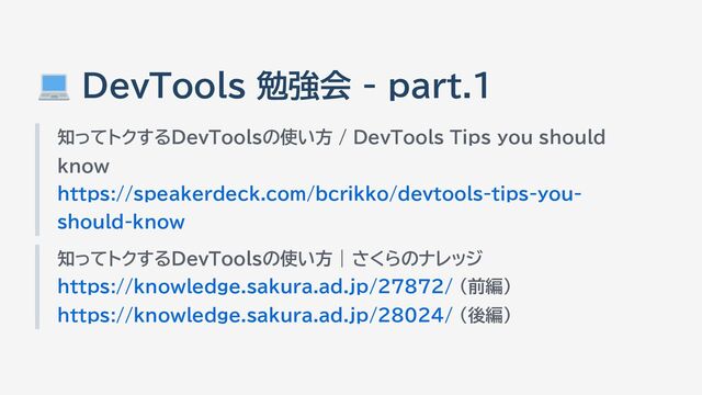 DevTools 勉強会 - part.1
知ってトクするDevToolsの使い方 / DevTools Tips you should
know
https://speakerdeck.com/bcrikko/devtools-tips-you-
should-know
知ってトクするDevToolsの使い方 | さくらのナレッジ
https://knowledge.sakura.ad.jp/27872/ （前編）
https://knowledge.sakura.ad.jp/28024/ （後編）
