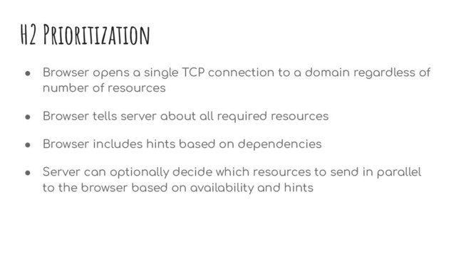 H2 Prioritization
● Browser opens a single TCP connection to a domain regardless of
number of resources
● Browser tells server about all required resources
● Browser includes hints based on dependencies
● Server can optionally decide which resources to send in parallel
to the browser based on availability and hints
