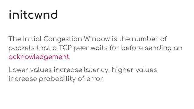 initcwnd
The Initial Congestion Window is the number of
packets that a TCP peer waits for before sending an
acknowledgement.
Lower values increase latency, higher values
increase probability of error.
