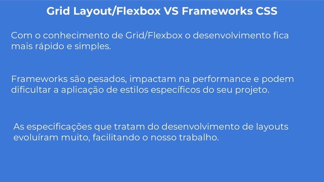 Grid Layout/Flexbox VS Frameworks CSS
Com o conhecimento de Grid/Flexbox o desenvolvimento fica
mais rápido e simples.
Frameworks são pesados, impactam na performance e podem
dificultar a aplicação de estilos específicos do seu projeto.
As especificações que tratam do desenvolvimento de layouts
evoluíram muito, facilitando o nosso trabalho.
