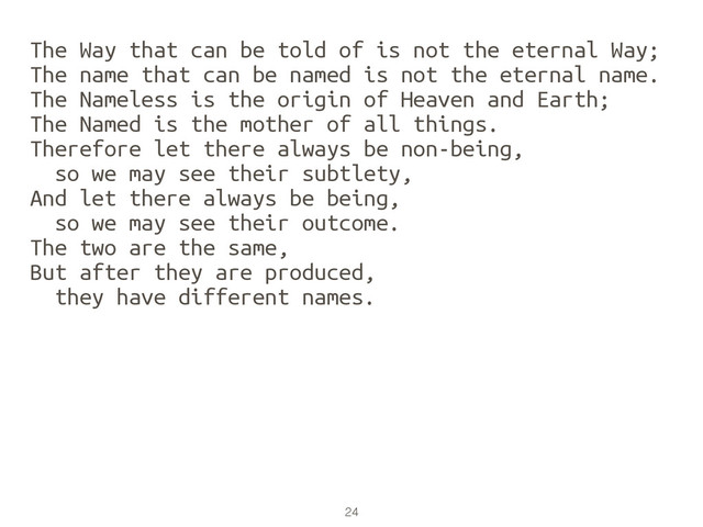 24
The Way that can be told of is not the eternal Way;
The name that can be named is not the eternal name.
The Nameless is the origin of Heaven and Earth;
The Named is the mother of all things.
Therefore let there always be non-being,
so we may see their subtlety,
And let there always be being,
so we may see their outcome.
The two are the same,
But after they are produced,
they have different names.
