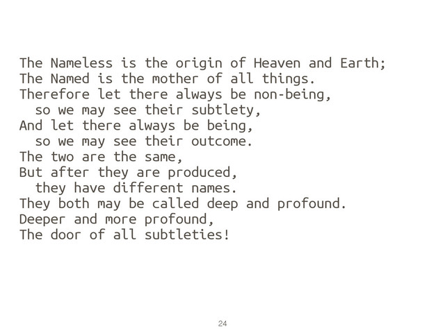 24
The Nameless is the origin of Heaven and Earth;
The Named is the mother of all things.
Therefore let there always be non-being,
so we may see their subtlety,
And let there always be being,
so we may see their outcome.
The two are the same,
But after they are produced,
they have different names.
They both may be called deep and profound.
Deeper and more profound,
The door of all subtleties!
