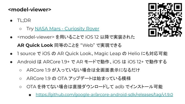 
● TL;DR
○ Try NASA Mars - Curiosity Rover
●  を用いることで iOS 12 以降で実装された
AR Quick Look 同等のことを “Web” で実現できる
● 1 source で iOS の AR Quick Look、Magic Leap の Helio にも対応可能
● Android は ARCore 1.9+ で AR モードで動作、iOS は iOS 12+ で動作する
○ ARCore 1.9 が入っていない場合は全画面表示になるだけ
○ ARCore 1.9 の OTA アップデートは始まっている模様
○ OTA を待てない場合は直接ダウンロードして adb でインストール可能
■ https://github.com/google-ar/arcore-android-sdk/releases/tag/v1.9.0
