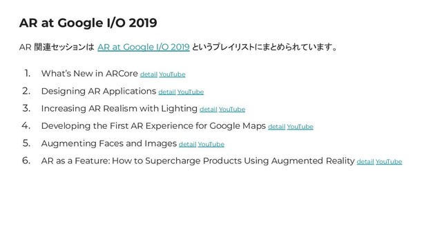 AR at Google I/O 2019
AR 関連セッションは AR at Google I/O 2019 というプレイリストにまとめられています。
1. What’s New in ARCore detail YouTube
2. Designing AR Applications detail YouTube
3. Increasing AR Realism with Lighting detail YouTube
4. Developing the First AR Experience for Google Maps detail YouTube
5. Augmenting Faces and Images detail YouTube
6. AR as a Feature: How to Supercharge Products Using Augmented Reality detail YouTube
